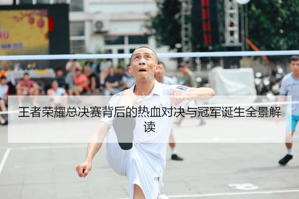 王者荣耀总决赛背后的热血对决与冠军诞生全景解读