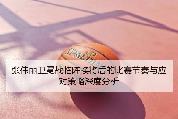 张伟丽卫冕战临阵换将后的比赛节奏与应对策略深度分析