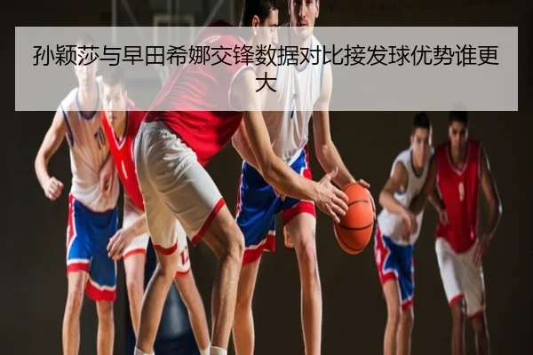 孙颖莎与早田希娜交锋数据对比接发球优势谁更大