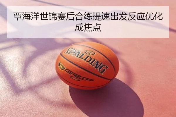 覃海洋世锦赛后合练提速出发反应优化成焦点